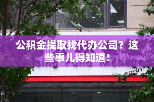 柘荣公积金提取找代办公司？这些事儿得知道！