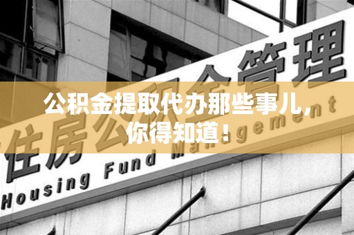 柘荣公积金提取代办那些事儿，你得知道！