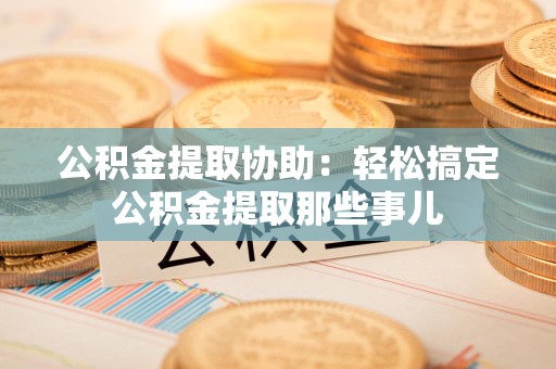柘荣公积金提取协助:轻松搞定公积金提取那些事儿 柘荣公积金提取协助:轻松搞定公积金提取那些事儿